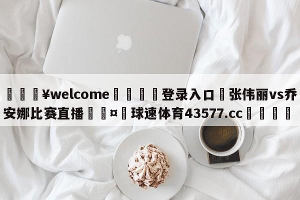 💥welcome🍖登录入口⛎张伟丽vs乔安娜比赛直播🤮球速体育43577.cc🍦