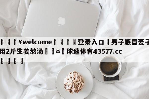 💥welcome🍖登录入口⛎男子感冒妻子用2斤生姜熬汤🤮球速体育43577.cc🍦