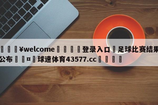 💥welcome🍖登录入口⛎足球比赛结果公布🤮球速体育43577.cc🍦