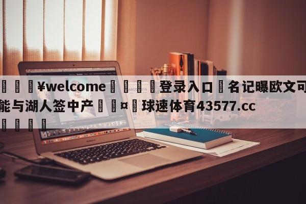 💥welcome🍖登录入口⛎名记曝欧文可能与湖人签中产🤮球速体育43577.cc🍦