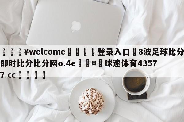 💥welcome🍖登录入口⛎8波足球比分即时比分比分网o.4e🤮球速体育43577.cc🍦