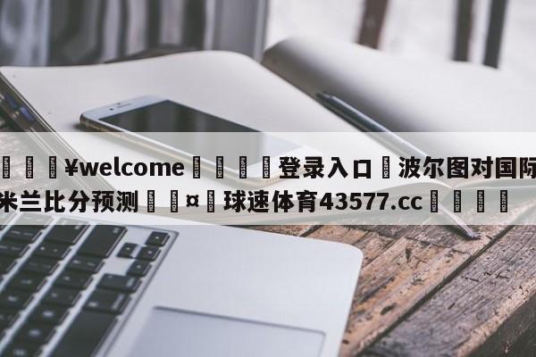 💥welcome🍖登录入口⛎波尔图对国际米兰比分预测🤮球速体育43577.cc🍦