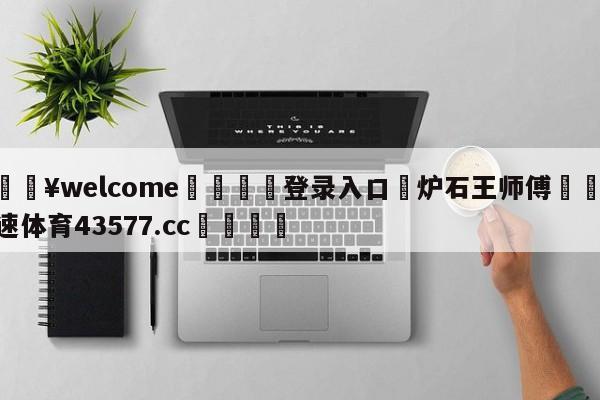 💥welcome🍖登录入口⛎炉石王师傅🤮球速体育43577.cc🍦