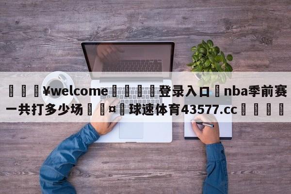 💥welcome🍖登录入口⛎nba季前赛一共打多少场🤮球速体育43577.cc🍦