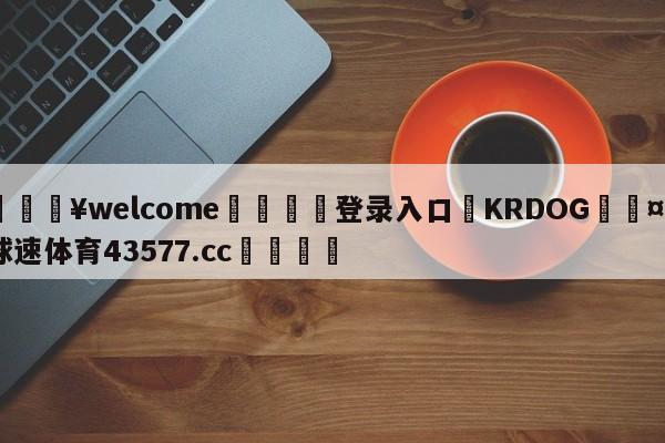 💥welcome🍖登录入口⛎KRDOG🤮球速体育43577.cc🍦