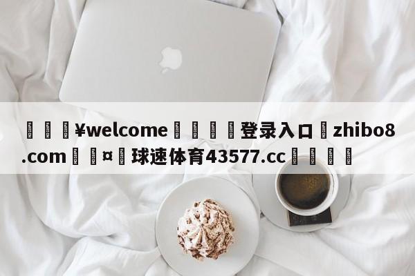 💥welcome🍖登录入口⛎zhibo8.com🤮球速体育43577.cc🍦