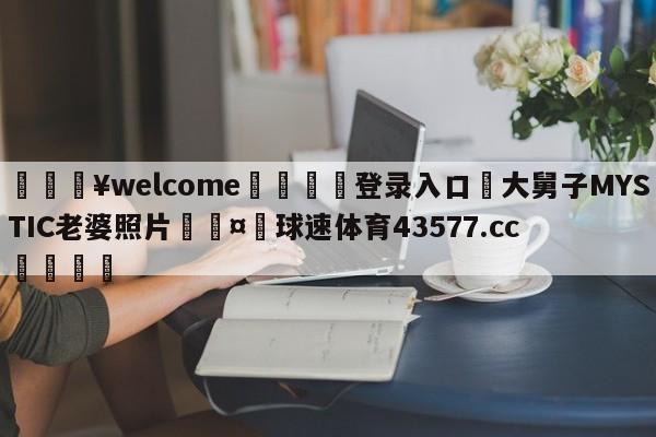 💥welcome🍖登录入口⛎大舅子MYSTIC老婆照片🤮球速体育43577.cc🍦