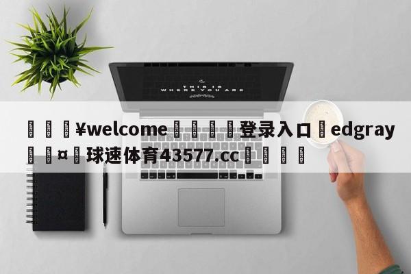 💥welcome🍖登录入口⛎edgray🤮球速体育43577.cc🍦