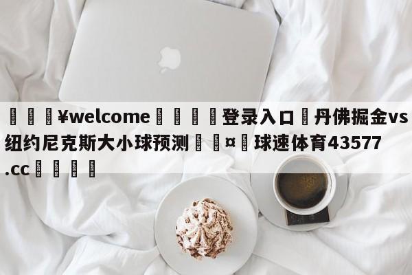 💥welcome🍖登录入口⛎丹佛掘金vs纽约尼克斯大小球预测🤮球速体育43577.cc🍦