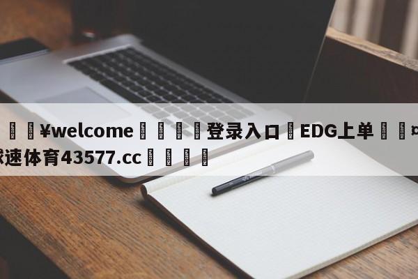 💥welcome🍖登录入口⛎EDG上单🤮球速体育43577.cc🍦