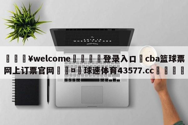 💥welcome🍖登录入口⛎cba篮球票网上订票官网🤮球速体育43577.cc🍦