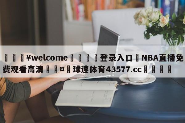 💥welcome🍖登录入口⛎NBA直播免费观看高清🤮球速体育43577.cc🍦