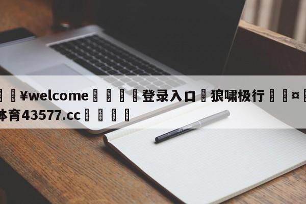 💥welcome🍖登录入口⛎狼啸极行🤮球速体育43577.cc🍦