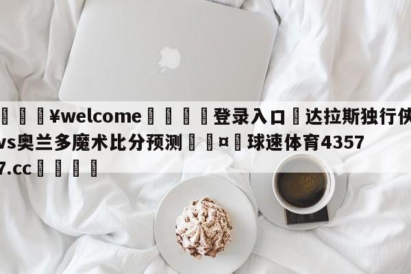 💥welcome🍖登录入口⛎达拉斯独行侠vs奥兰多魔术比分预测🤮球速体育43577.cc🍦