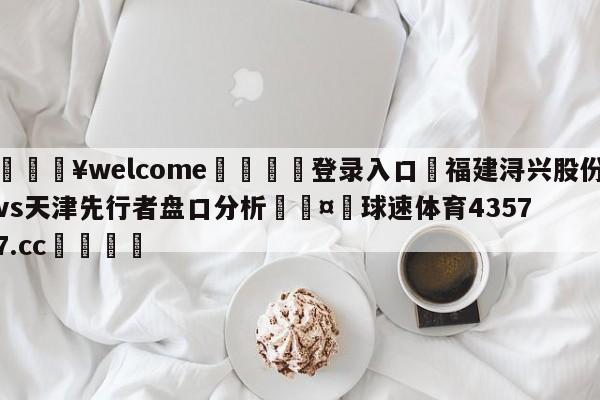 💥welcome🍖登录入口⛎福建浔兴股份vs天津先行者盘口分析🤮球速体育43577.cc🍦