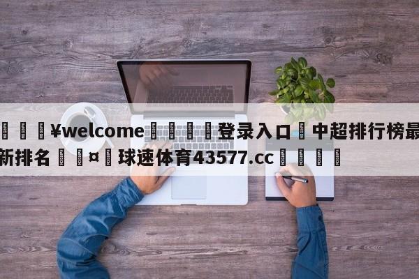 💥welcome🍖登录入口⛎中超排行榜最新排名🤮球速体育43577.cc🍦