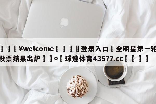 💥welcome🍖登录入口⛎全明星第一轮投票结果出炉🤮球速体育43577.cc🍦