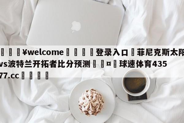 💥welcome🍖登录入口⛎菲尼克斯太阳vs波特兰开拓者比分预测🤮球速体育43577.cc🍦