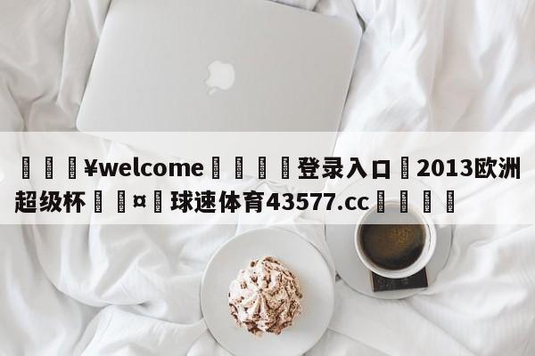 💥welcome🍖登录入口⛎2013欧洲超级杯🤮球速体育43577.cc🍦