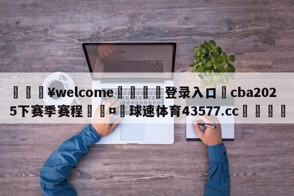 💥welcome🍖登录入口⛎cba2025下赛季赛程🤮球速体育43577.cc🍦