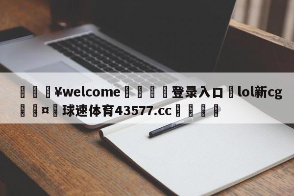 💥welcome🍖登录入口⛎lol新cg🤮球速体育43577.cc🍦