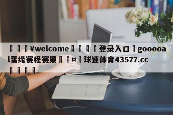 💥welcome🍖登录入口⛎gooooal雪缘赛程赛果🤮球速体育43577.cc🍦