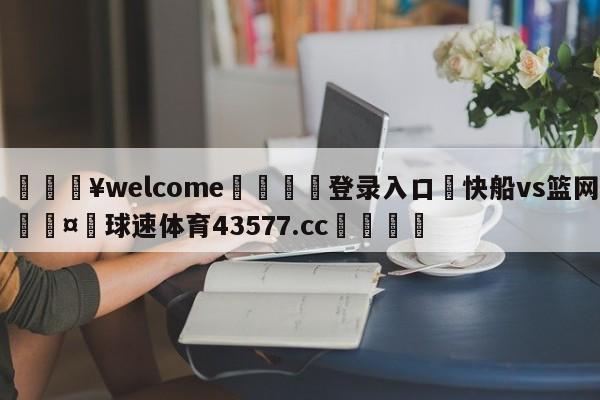 💥welcome🍖登录入口⛎快船vs篮网🤮球速体育43577.cc🍦