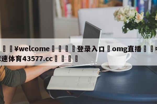 💥welcome🍖登录入口⛎omg直播🤮球速体育43577.cc🍦