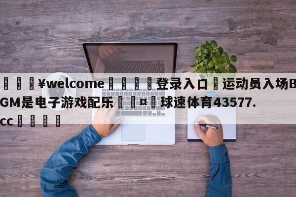 💥welcome🍖登录入口⛎运动员入场BGM是电子游戏配乐🤮球速体育43577.cc🍦