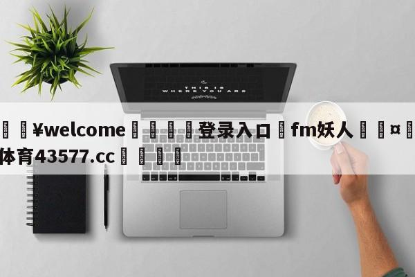 💥welcome🍖登录入口⛎fm妖人🤮球速体育43577.cc🍦