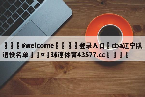 💥welcome🍖登录入口⛎cba辽宁队退役名单🤮球速体育43577.cc🍦