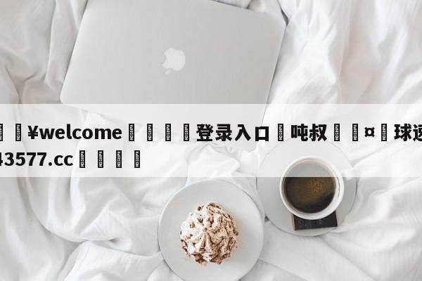 💥welcome🍖登录入口⛎吨叔🤮球速体育43577.cc🍦