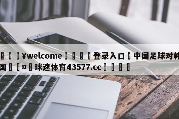 💥welcome🍖登录入口⛎中国足球对韩国🤮球速体育43577.cc🍦