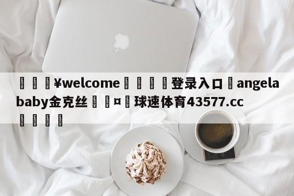 💥welcome🍖登录入口⛎angelababy金克丝🤮球速体育43577.cc🍦