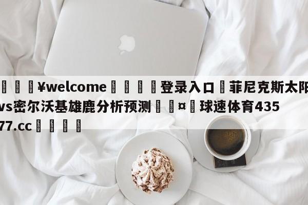 💥welcome🍖登录入口⛎菲尼克斯太阳vs密尔沃基雄鹿分析预测🤮球速体育43577.cc🍦