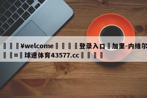 💥welcome🍖登录入口⛎加里-内维尔🤮球速体育43577.cc🍦