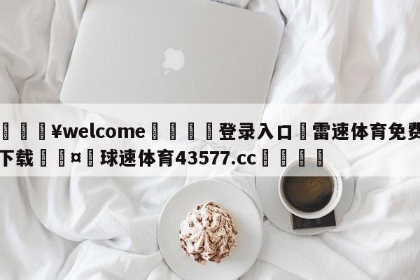 💥welcome🍖登录入口⛎雷速体育免费下载🤮球速体育43577.cc🍦