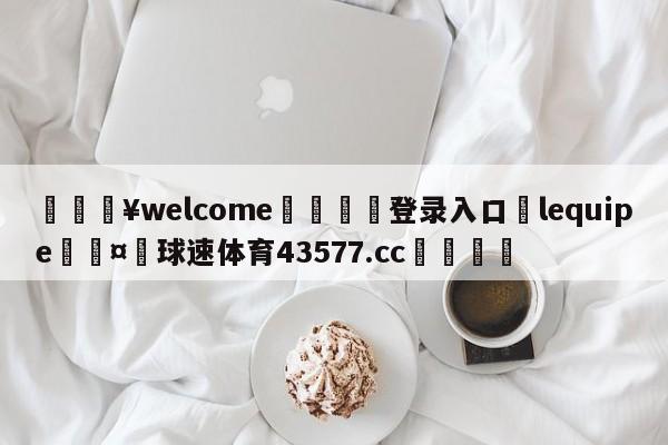 💥welcome🍖登录入口⛎lequipe🤮球速体育43577.cc🍦