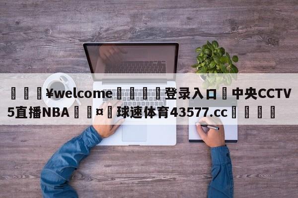 💥welcome🍖登录入口⛎中央CCTV5直播NBA🤮球速体育43577.cc🍦