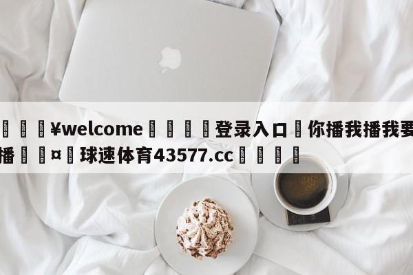 💥welcome🍖登录入口⛎你播我播我要播🤮球速体育43577.cc🍦