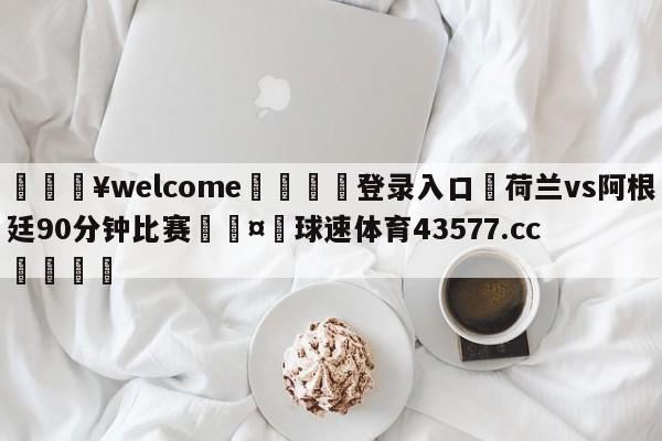 💥welcome🍖登录入口⛎荷兰vs阿根廷90分钟比赛🤮球速体育43577.cc🍦