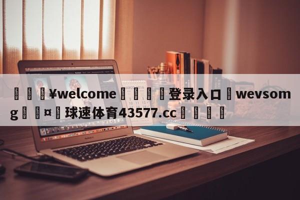 💥welcome🍖登录入口⛎wevsomg🤮球速体育43577.cc🍦