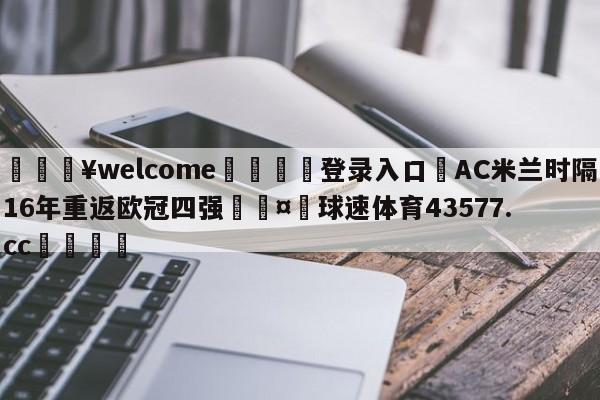 💥welcome🍖登录入口⛎AC米兰时隔16年重返欧冠四强🤮球速体育43577.cc🍦