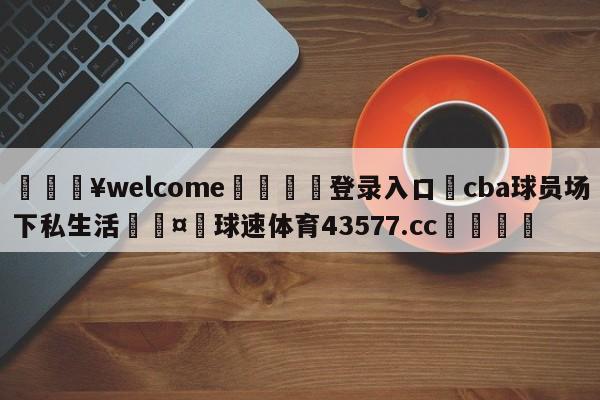 💥welcome🍖登录入口⛎cba球员场下私生活🤮球速体育43577.cc🍦