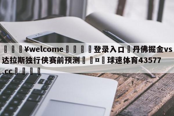 💥welcome🍖登录入口⛎丹佛掘金vs达拉斯独行侠赛前预测🤮球速体育43577.cc🍦