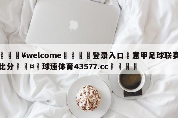 💥welcome🍖登录入口⛎意甲足球联赛比分🤮球速体育43577.cc🍦