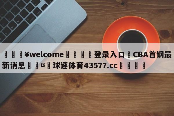 💥welcome🍖登录入口⛎CBA首钢最新消息🤮球速体育43577.cc🍦