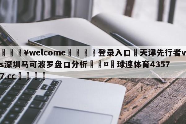 💥welcome🍖登录入口⛎天津先行者vs深圳马可波罗盘口分析🤮球速体育43577.cc🍦