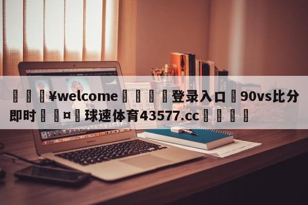 💥welcome🍖登录入口⛎90vs比分即时🤮球速体育43577.cc🍦