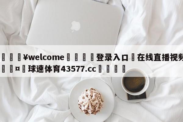 💥welcome🍖登录入口⛎在线直播视频🤮球速体育43577.cc🍦